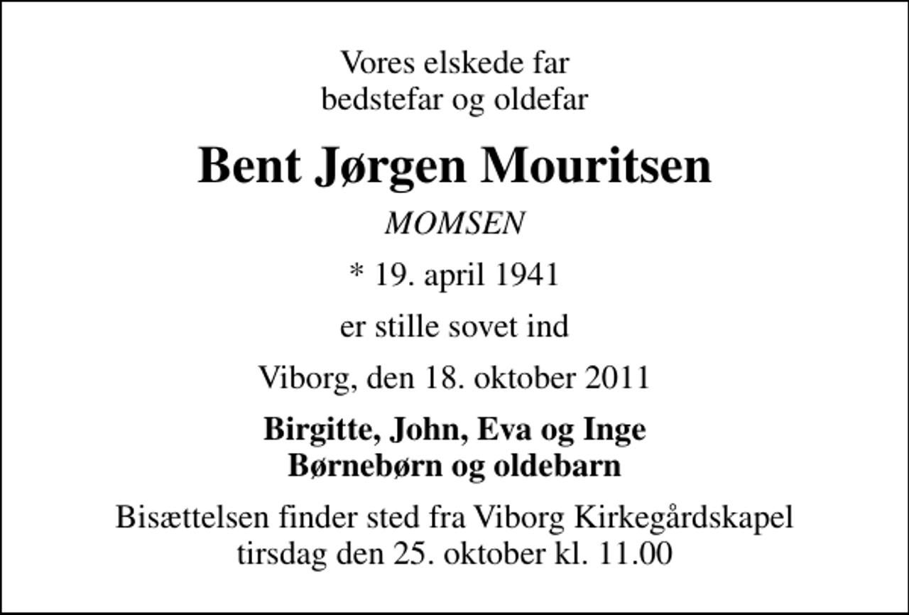 <p>Vores elskede far bedstefar og oldefar<br />Bent Jørgen Mouritsen<br />MOMSEN<br />* 19. april 1941<br />er stille sovet ind<br />Viborg, den 18. oktober 2011<br />Birgitte, John, Eva og Inge Børnebørn og oldebarn<br />Bisættelsen finder sted fra Viborg Kirkegårdskapel tirsdag den 25. oktober kl. 11.00</p>