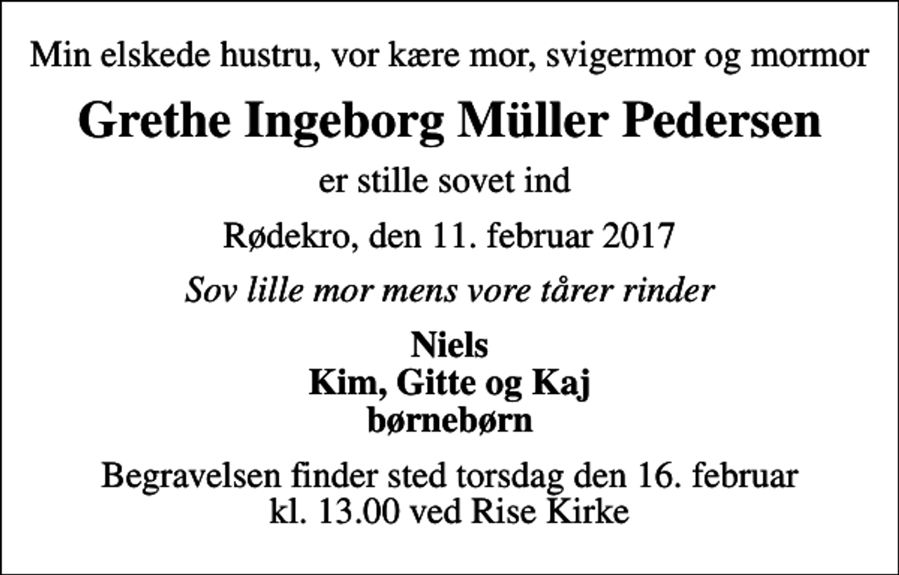 <p>Min elskede hustru, vor kære mor, svigermor og mormor<br />Grethe Ingeborg Müller Pedersen<br />er stille sovet ind<br />Rødekro, den 11. februar 2017<br />Sov lille mor mens vore tårer rinder<br />Niels Kim, Gitte og Kaj børnebørn<br />Begravelsen finder sted torsdag den 16. februar kl. 13.00 ved Rise Kirke</p>