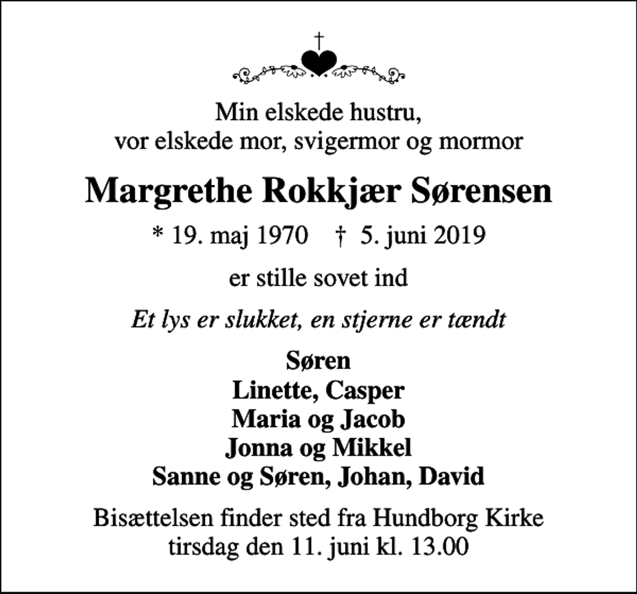 <p>Min elskede hustru, vor elskede mor, svigermor og mormor<br />Margrethe Rokkjær Sørensen<br />* 19. maj 1970 ✝ 5. juni 2019<br />er stille sovet ind<br />Et lys er slukket, en stjerne er tændt<br />Søren Linette, Casper Maria og Jacob Jonna og Mikkel Sanne og Søren, Johan, David<br />Bisættelsen finder sted fra Hundborg Kirke tirsdag den 11. juni kl. 13.00</p>