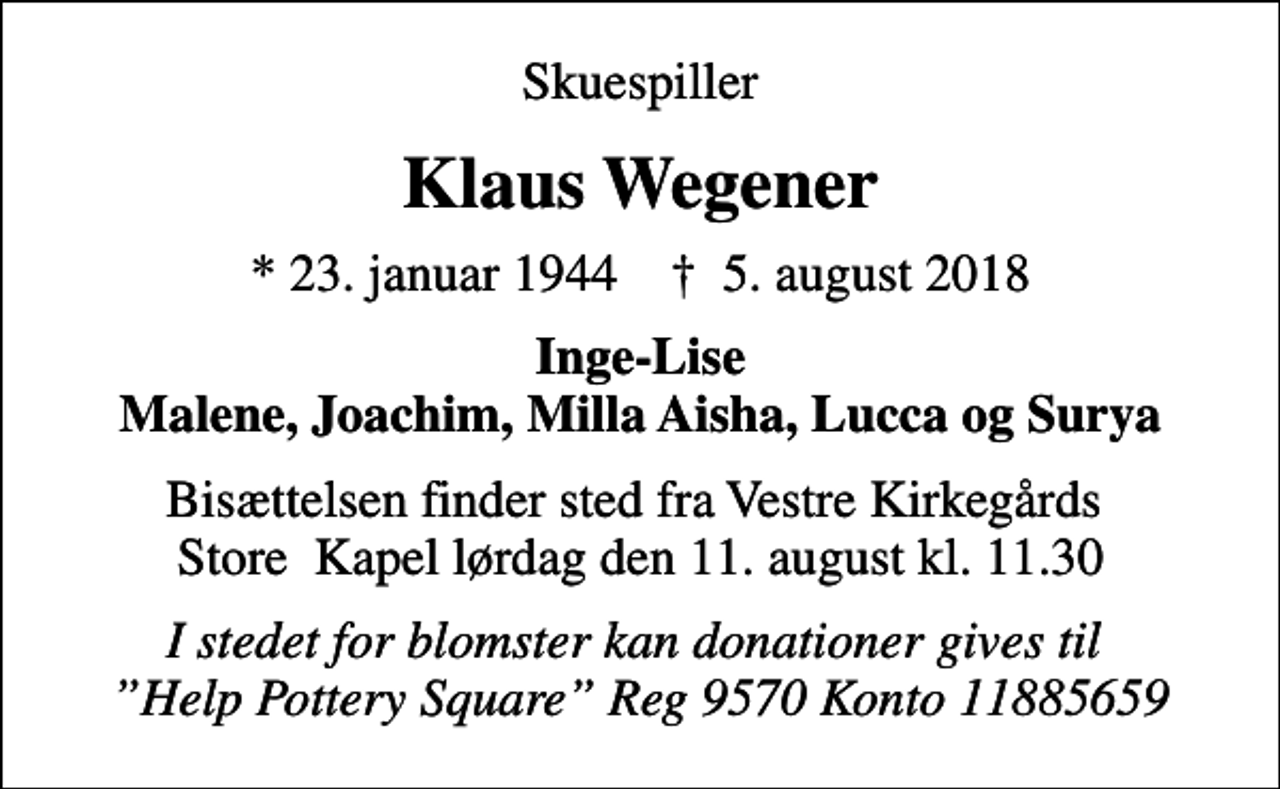 <p>Skuespiller<br />Klaus Wegener<br />* 23. januar 1944 ✝ 5. august 2018<br />Inge-Lise Malene, Joachim, Milla Aisha, Lucca og Surya<br />Bisættelsen finder sted fra Vestre Kirkegårds Store Kapel lørdag den 11. august kl. 11.30<br />I stedet for blomster kan donationer gives til Help Pottery Square Reg 9570 Konto 11885659</p>