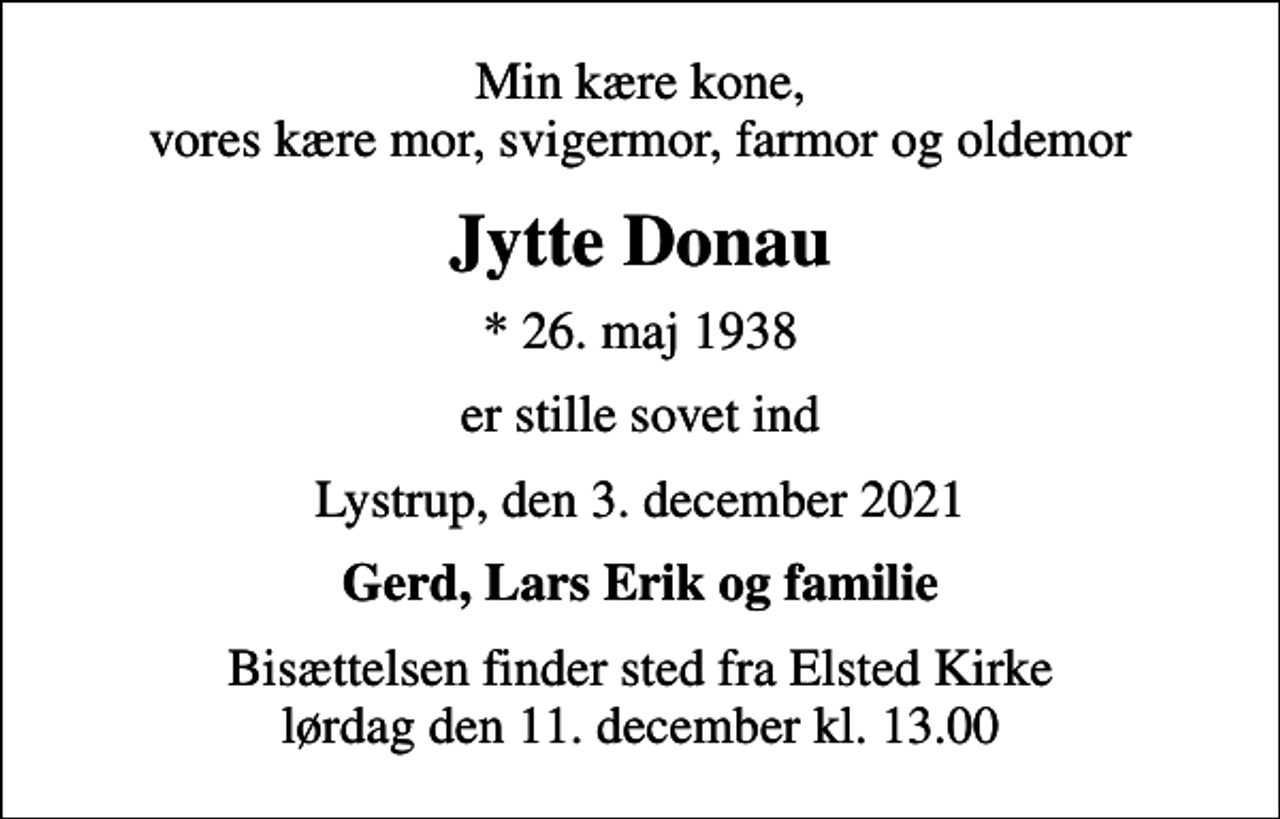 <p>Min kære kone, vores kære mor, svigermor, farmor og oldemor<br />Jytte Donau<br />* 26. maj 1938<br />er stille sovet ind<br />Lystrup, den 3. december 2021<br />Gerd, Lars Erik og familie<br />Bisættelsen finder sted fra Elsted Kirke lørdag den 11. december kl. 13.00</p>