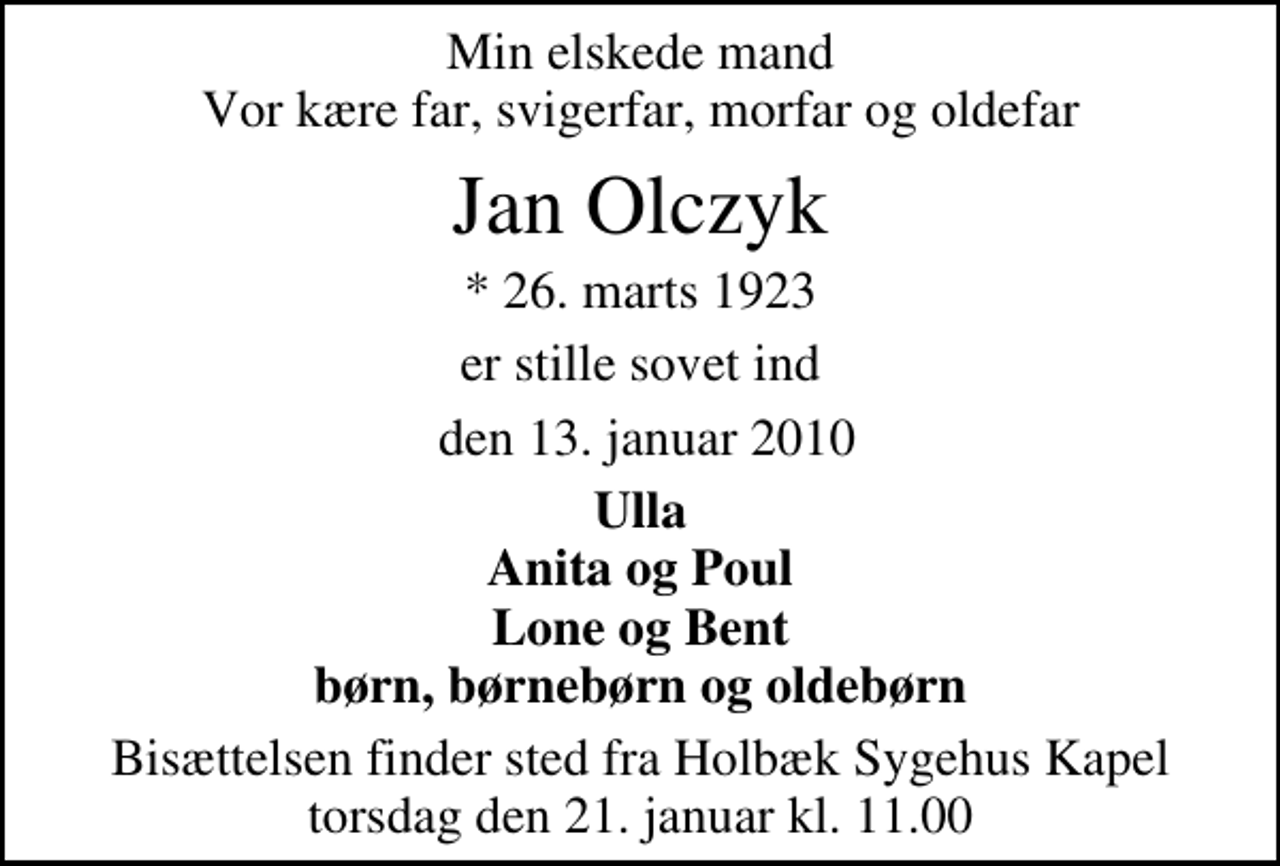<p>Min elskede mand Vor kære far, svigerfar, morfar og oldefar<br />Jan Olczyk<br />* 26. marts 1923<br />er stille sovet ind<br />den 13. januar 2010<br />Ulla Anita og Poul Lone og Bent børn, børnebørn og oldebørn<br />Bisættelsen finder sted fra Holbæk Sygehus Kapel torsdag den 21. januar kl. 11.00</p>
