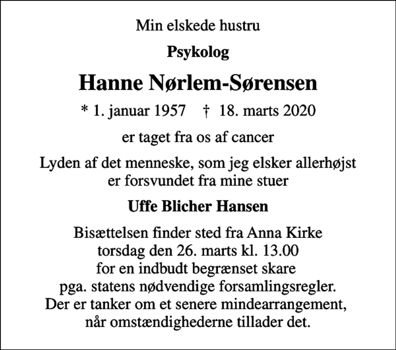 <p>Min elskede hustru<br />Psykolog<br />Hanne Nørlem-Sørensen<br />* 1. januar 1957 ✝ 18. marts 2020<br />er taget fra os af cancer<br />Lyden af det menneske, som jeg elsker allerhøjst er forsvundet fra mine stuer<br />Uffe Blicher Hansen<br />Bisættelsen finder sted fra Anna Kirke torsdag den 26. marts kl. 13.00 for en indbudt begrænset skare pga. statens nødvendige forsamlingsregler. Der er tanker om et senere mindearrangement, når omstændighederne tillader det.</p>
