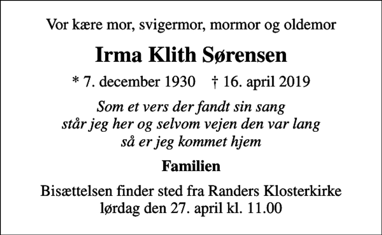 <p>Vor kære mor, svigermor, mormor og oldemor<br />Irma Klith Sørensen<br />* 7. december 1930 ✝ 16. april 2019<br />Som et vers der fandt sin sang står jeg her og selvom vejen den var lang så er jeg kommet hjem<br />Familien<br />Bisættelsen finder sted fra Randers Klosterkirke lørdag den 27. april kl. 11.00</p>