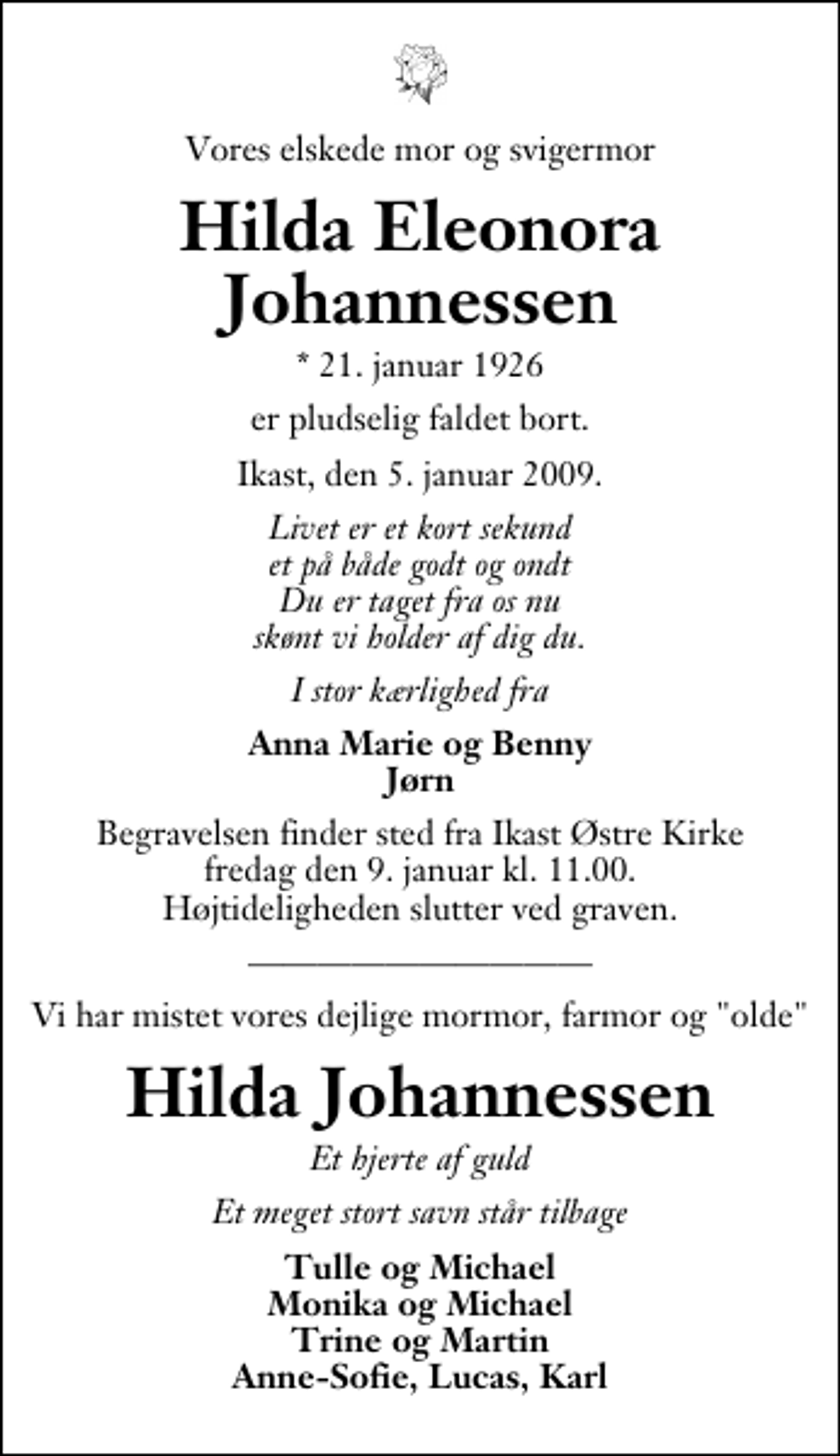 <p>Vores elskede mor og svigermor<br />Hilda Eleonora Johannessen<br />* 21. januar 1926<br />er pludselig faldet bort.<br />Ikast, den 5. januar 2009.<br />Livet er et kort sekund et på både godt og ondt Du er taget fra os nu skønt vi holder af dig du.<br />I stor kærlighed fra<br />Anna Marie og Benny Jørn<br />Begravelsen finder sted fra Ikast Østre Kirke fredag den 9. januar kl. 11.00 . Højtideligheden slutter ved graven.<br />Vi har mistet vores dejlige mormor, farmor og "olde"<br />Hilda Johannessen<br />Et hjerte af guld<br />Et meget stort savn står tilbage<br />Tulle og Michael Monika og Michael Trine og Martin Anne-Sofie, Lucas, Karl</p>