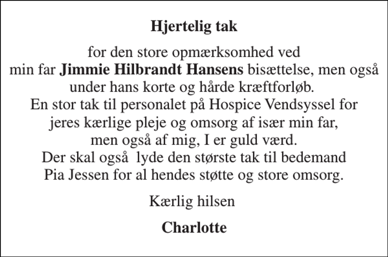 <p>Hjertelig tak<br />for den store opmærksomhed ved min far Jimmie Hilbrandt Hansens bisættelse, men også under hans korte og hårde kræftforløb. En stor tak til personalet på Hospice Vendsyssel for jeres kærlige pleje og omsorg af især min far, men også af mig, I er guld værd. Der skal også lyde den største tak til bedemand Pia Jessen for al hendes støtte og store omsorg.<br />Kærlig hilsen<br />Charlotte</p>