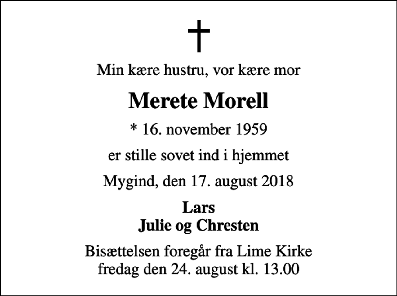 <p>Min kære hustru, vor kære mor<br />Merete Morell<br />* 16. november 1959<br />er stille sovet ind i hjemmet<br />Mygind, den 17. august 2018<br />Lars Julie og Chresten<br />Bisættelsen foregår fra Lime Kirke fredag den 24. august kl. 13.00</p>