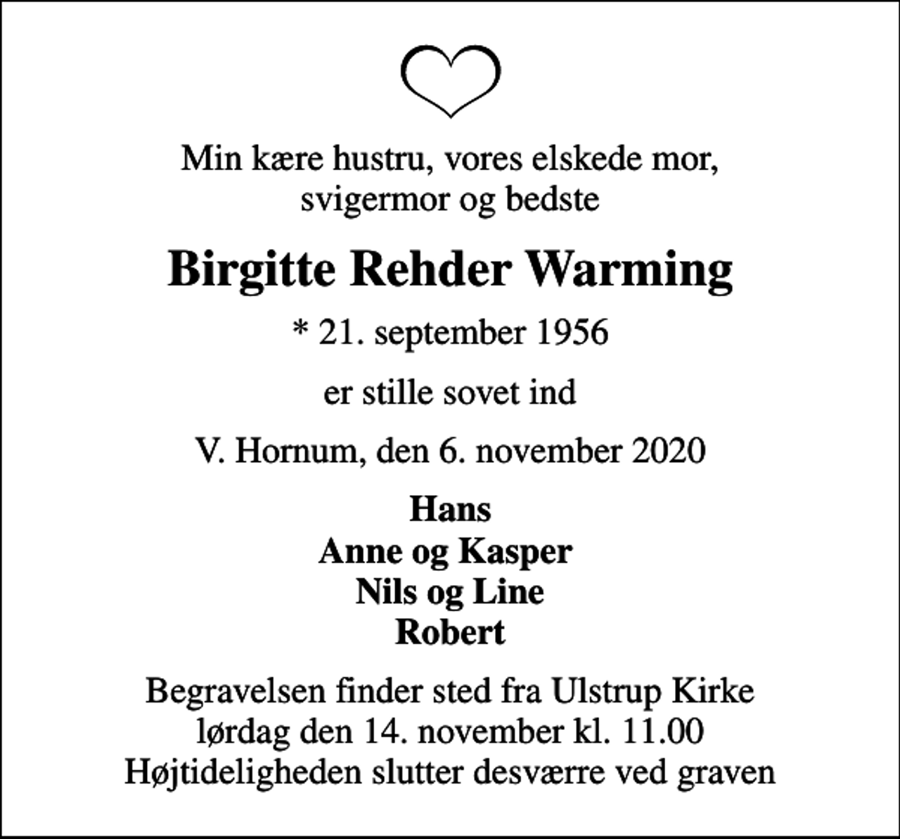 <p>Min kære hustru, vores elskede mor, svigermor og bedste<br />Birgitte Rehder Warming<br />* 21. september 1956<br />er stille sovet ind<br />V. Hornum, den 6. november 2020<br />Hans Anne og Kasper Nils og Line Robert<br />Begravelsen finder sted fra Ulstrup Kirke lørdag den 14. november kl. 11.00 Højtideligheden slutter desværre ved graven</p>