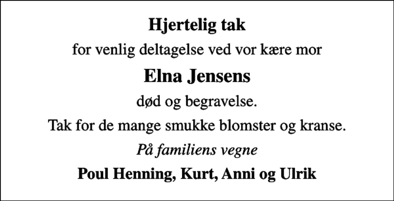 <p>Hjertelig tak<br />for venlig deltagelse ved vor kære mor<br />Elna Jensens<br />død og begravelse.<br />Tak for de mange smukke blomster og kranse.<br />På familiens vegne<br />Poul Henning, Kurt, Anni og Ulrik</p>