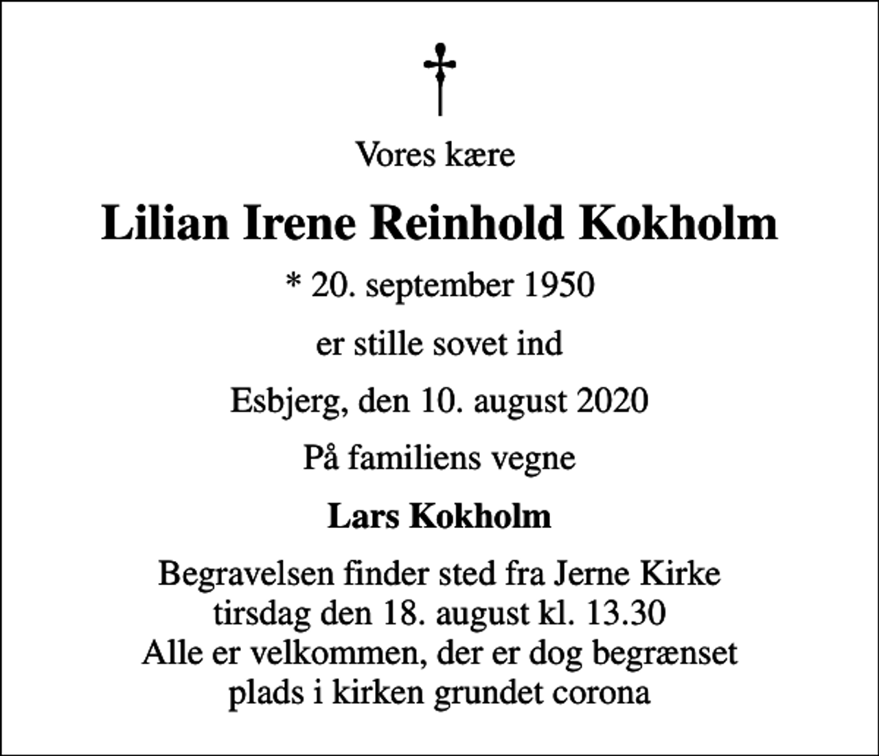 <p>Vores kære<br />Lilian Irene Reinhold Kokholm<br />* 20. september 1950<br />er stille sovet ind<br />Esbjerg, den 10. august 2020<br />På familiens vegne<br />Lars Kokholm<br />Begravelsen finder sted fra Jerne Kirke tirsdag den 18. august kl. 13.30 Alle er velkommen, der er dog begrænset plads i kirken grundet corona</p>