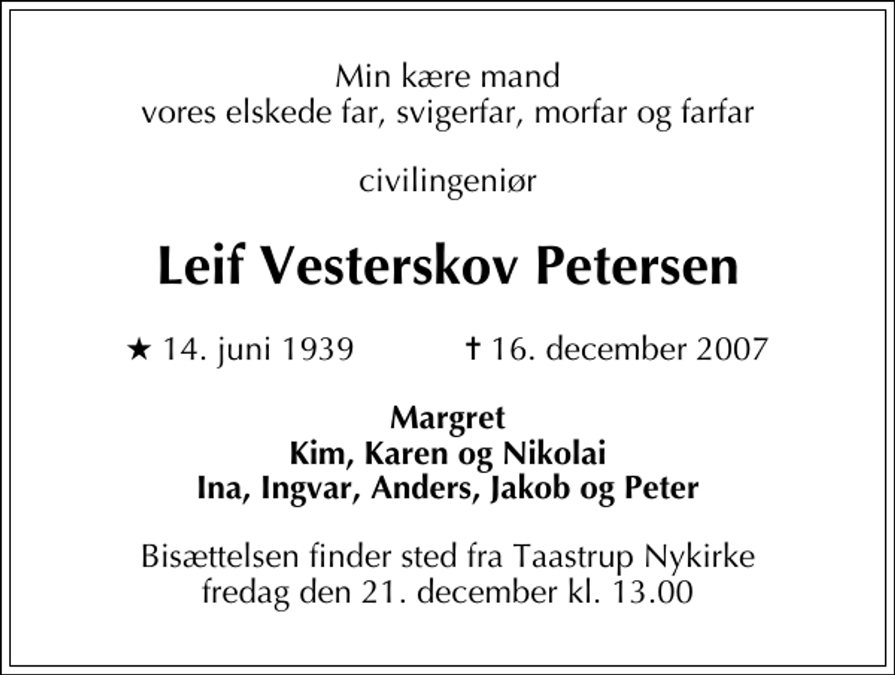 <p>Min kære mand vores elskede far, svigerfar, morfar og farfar<br />civilingeniør<br />Leif Vesterskov Petersen<br />* 14. juni 1939 ✝ 16. december 2007<br />Margret Kim, Karen og Nikolai Ina, Ingvar, Anders, Jakob og Peter<br />Bisættelsen har fundet sted</p>