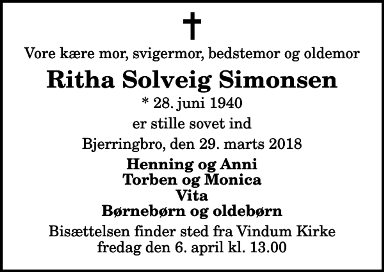 <p>Vore kære mor, svigermor, bedstemor og oldemor<br />Ritha Solveig Simonsen<br />* 28. juni 1940<br />er stille sovet ind<br />Bjerringbro, den 29. marts 2018<br />Henning og Anni Torben og Monica Vita Børnebørn og oldebørn<br />Bisættelsen finder sted fra Vindum Kirke fredag den 6. april kl. 13.00</p>