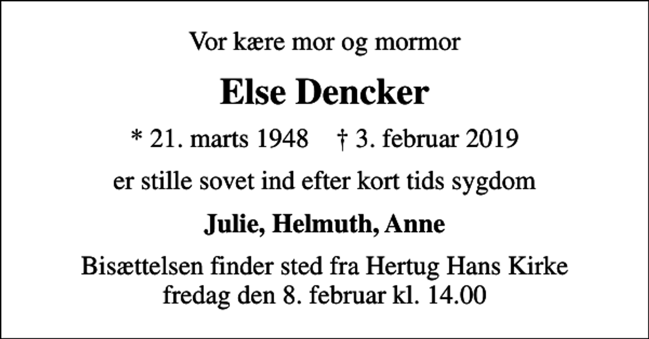 <p>Vor kære mor og mormor<br />Else Dencker<br />* 21. marts 1948 ✝ 3. februar 2019<br />er stille sovet ind efter kort tids sygdom<br />Julie, Helmuth, Anne<br />Bisættelsen finder sted fra Hertug Hans Kirke fredag den 8. februar kl. 14.00</p>