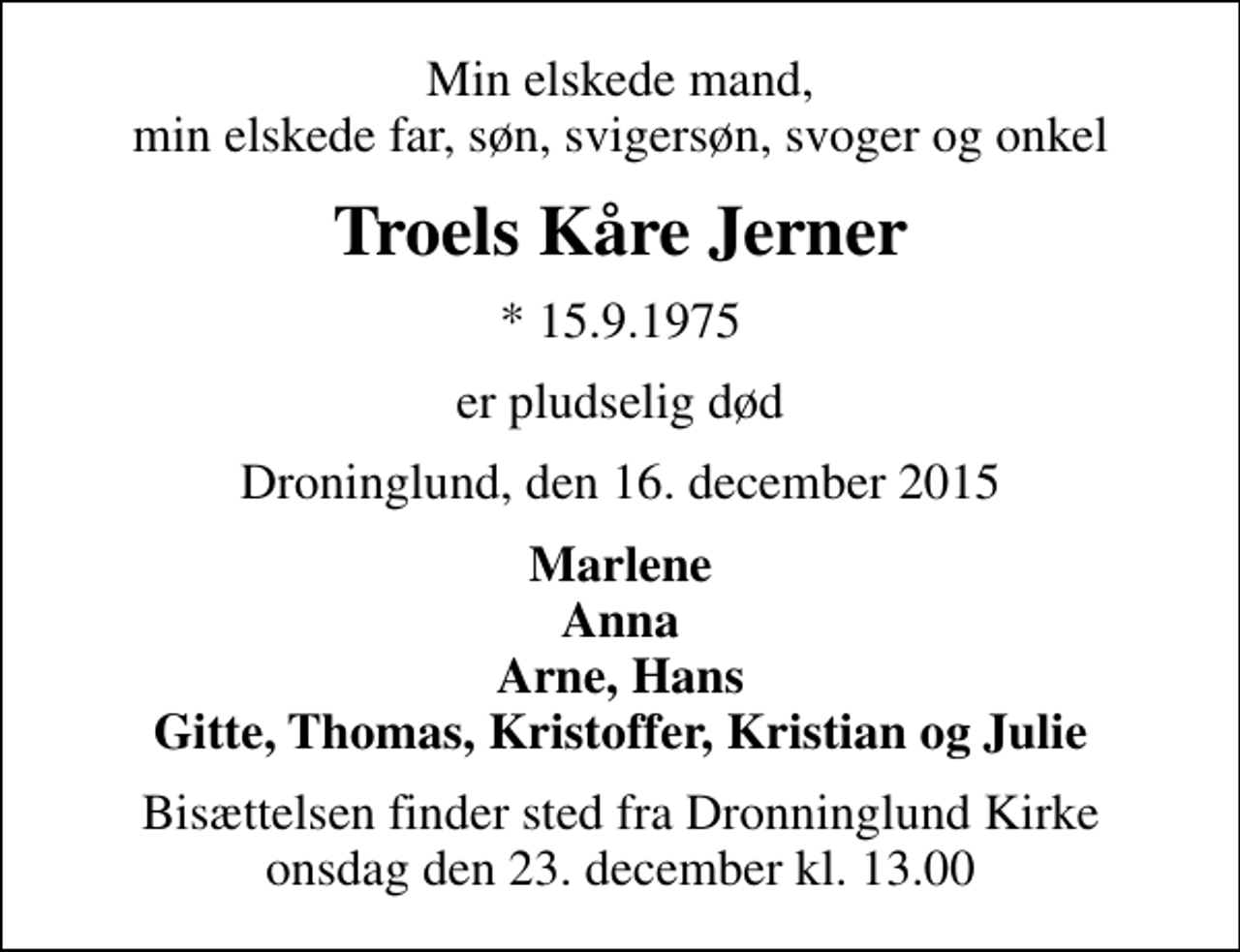 <p>Min elskede mand, min elskede far, søn, svigersøn, svoger og onkel<br />Troels Kåre Jerner<br />* 15.9.1975<br />er pludselig død<br />Droninglund, den 16. december 2015<br />Marlene Anna Arne, Hans Gitte, Thomas, Kristoffer, Kristian og Julie<br />Bisættelsen finder sted fra Dronninglund Kirke onsdag den 23. december kl. 13.00</p>