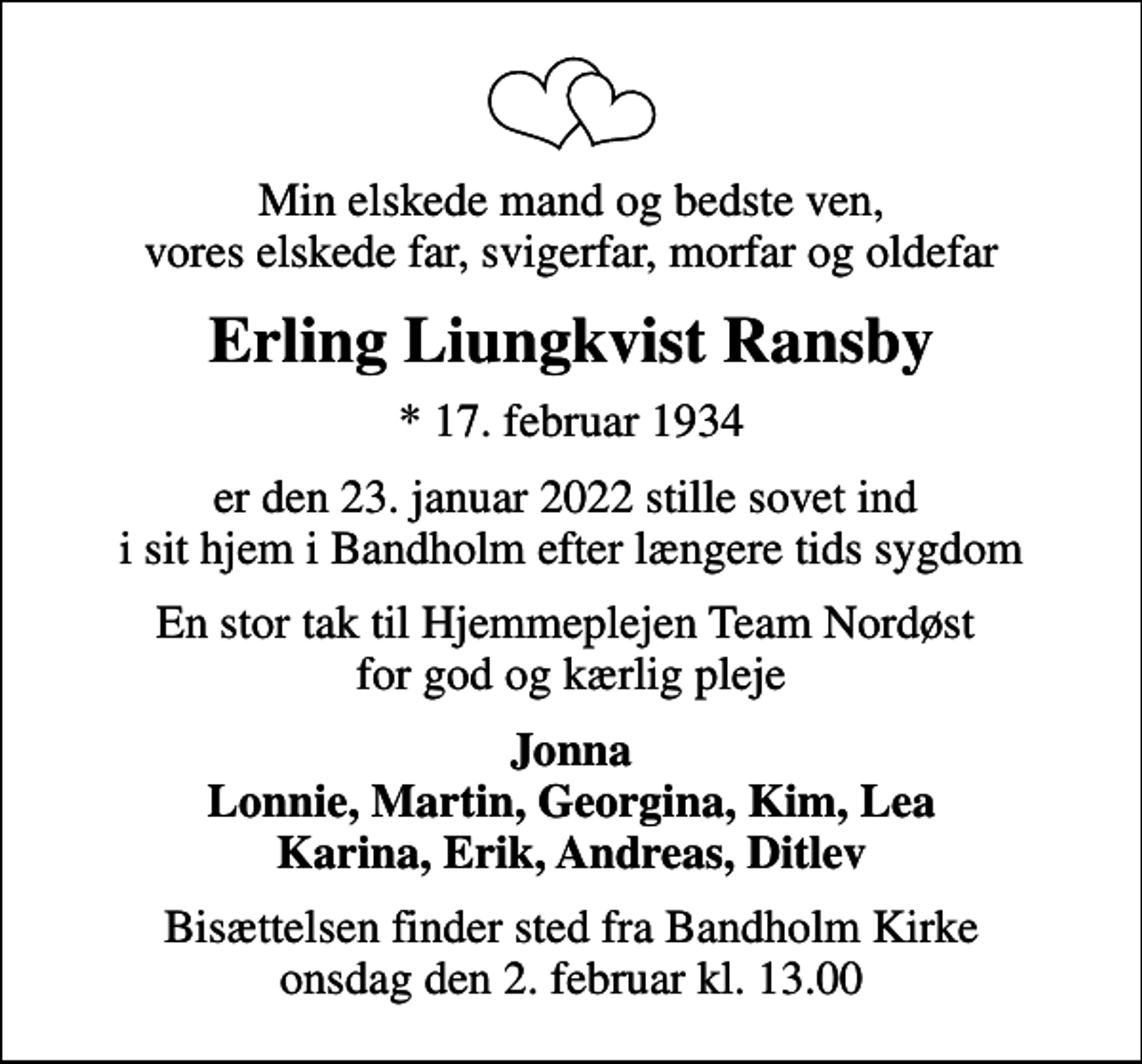 <p>Min elskede mand og bedste ven, vores elskede far, svigerfar, morfar og oldefar<br />Erling Liungkvist Ransby<br />* 17. februar 1934<br />er den 23. januar 2022 stille sovet ind i sit hjem i Bandholm efter længere tids sygdom<br />En stor tak til Hjemmeplejen Team Nordøst for god og kærlig pleje<br />Jonna Lonnie, Martin, Georgina, Kim, Lea Karina, Erik, Andreas, Ditlev<br />Bisættelsen finder sted fra Bandholm Kirke onsdag den 2. februar kl. 13.00</p>