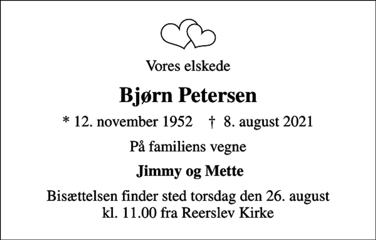 <p>Vores elskede<br />Bjørn Petersen<br />* 12. november 1952 ✝ 8. august 2021<br />På familiens vegne<br />Jimmy og Mette<br />Bisættelsen finder sted torsdag den 26. august kl. 11.00 fra Reerslev Kirke</p>