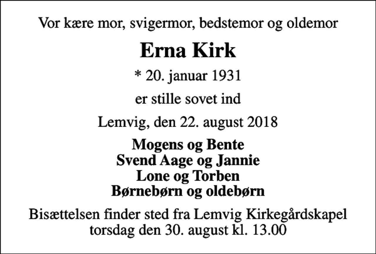 <p>Vor kære mor, svigermor, bedstemor og oldemor<br />Erna Kirk<br />* 20. januar 1931<br />er stille sovet ind<br />Lemvig, den 22. august 2018<br />Mogens og Bente Svend Aage og Jannie Lone og Torben Børnebørn og oldebørn<br />Bisættelsen finder sted fra Lemvig Kirkegårdskapel torsdag den 30. august kl. 13.00</p>