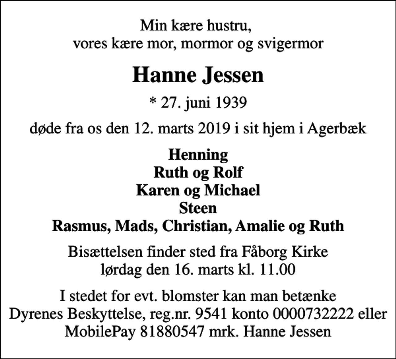 <p>Min kære hustru, vores kære mor, mormor og svigermor<br />Hanne Jessen<br />* 27. juni 1939<br />døde fra os den 12. marts 2019 i sit hjem i Agerbæk<br />Henning Ruth og Rolf Karen og Michael Steen Rasmus, Mads, Christian, Amalie og Ruth<br />Bisættelsen finder sted fra Fåborg Kirke lørdag den 16. marts kl. 11.00<br />I stedet for evt. blomster kan man betænke Dyrenes Beskyttelse, reg.nr. 9541 konto 0000732222 eller MobilePay 81880547 mrk. Hanne Jessen</p>