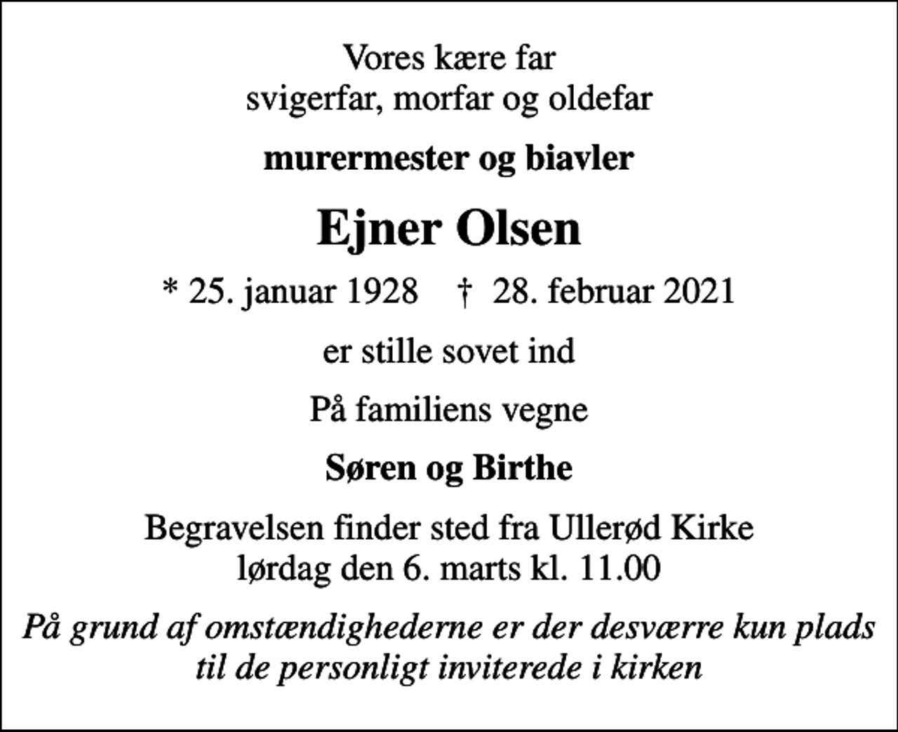 <p>Vores kære far svigerfar, morfar og oldefar<br />murermester og biavler<br />Ejner Olsen<br />* 25. januar 1928 ✝ 28. februar 2021<br />er stille sovet ind<br />På familiens vegne<br />Søren og Birthe<br />Begravelsen finder sted fra Ullerød Kirke lørdag den 6. marts kl. 11.00<br />På grund af omstændighederne er der desværre kun plads til de personligt inviterede i kirken</p>