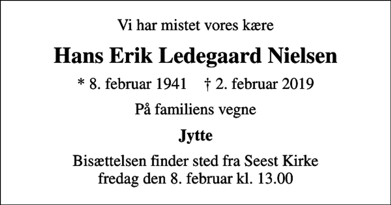 <p>Vi har mistet vores kære<br />Hans Erik Ledegaard Nielsen<br />* 8. februar 1941 ✝ 2. februar 2019<br />På familiens vegne<br />Jytte<br />Bisættelsen finder sted fra Seest Kirke fredag den 8. februar kl. 13.00</p>