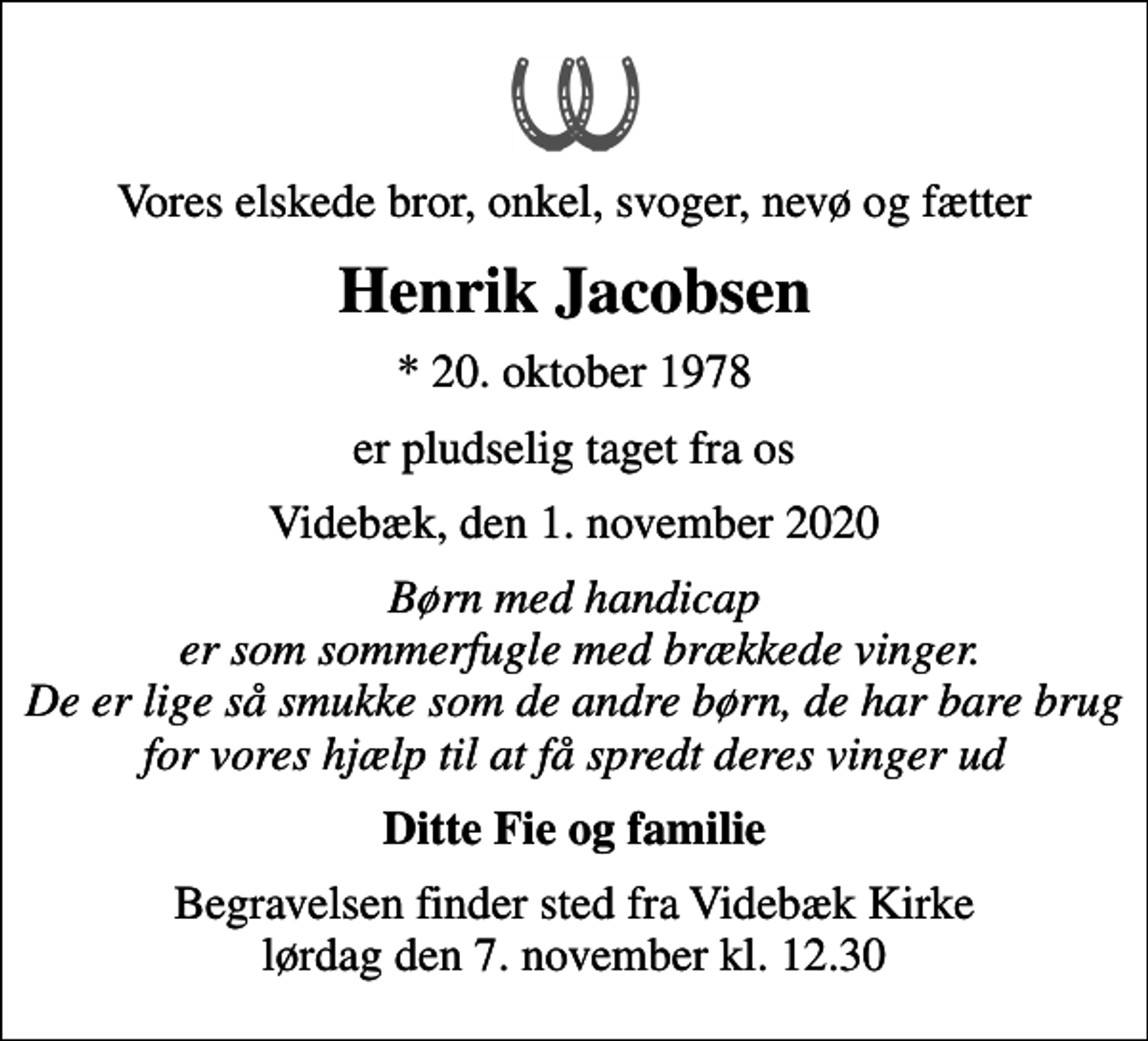 <p>Vores elskede bror, onkel, svoger, nevø og fætter<br />Henrik Jacobsen<br />* 20. oktober 1978<br />er pludselig taget fra os<br />Videbæk, den 1. november 2020<br />Børn med handicap er som sommerfugle med brækkede vinger. De er lige så smukke som de andre børn, de har bare brug for vores hjælp til at få spredt deres vinger ud<br />Ditte Fie og familie<br />Begravelsen finder sted fra Videbæk Kirke lørdag den 7. november kl. 12.30</p>