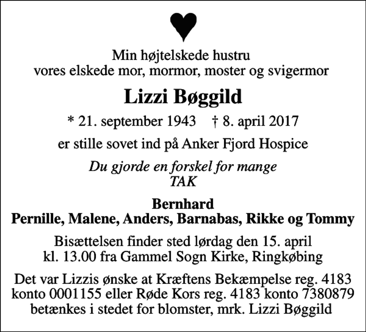 <p>Min højtelskede hustru vores elskede mor, mormor, moster og svigermor<br />Lizzi Bøggild<br />* 21. september 1943 ✝ 8. april 2017<br />er stille sovet ind på Anker Fjord Hospice<br />Du gjorde en forskel for mange TAK<br />Bernhard Pernille, Malene, Anders, Barnabas, Rikke og Tommy<br />Bisættelsen finder sted lørdag den 15. april kl. 13.00 fra Gammel Sogn Kirke, Ringkøbing<br />Det var Lizzis ønske at Kræftens Bekæmpelse reg. 4183 konto 0001155 eller Røde Kors reg. 4183 konto 7380879 betænkes i stedet for blomster, mrk. Lizzi Bøggild</p>