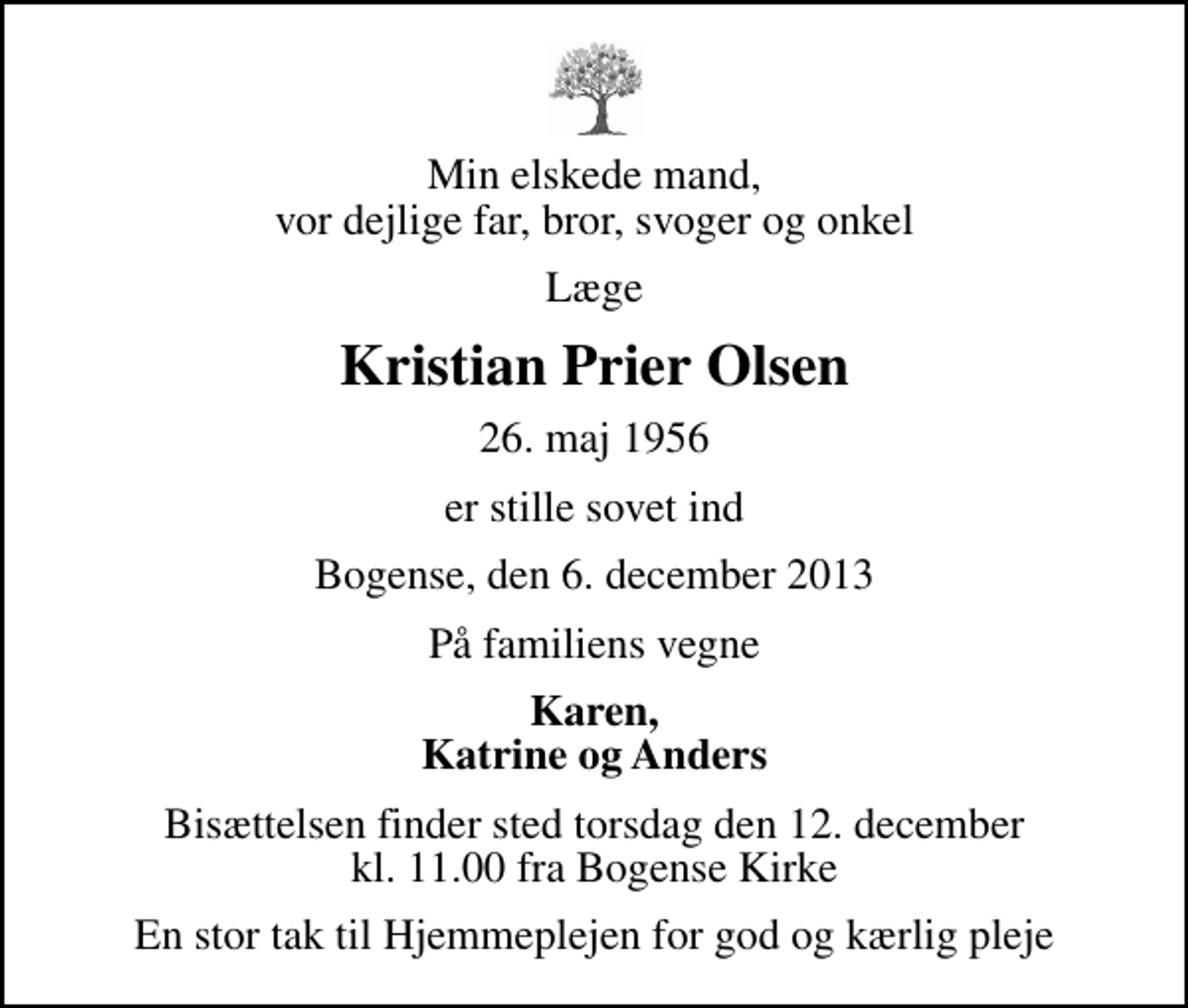 <p>Min elskede mand, vor dejlige far, bror, svoger og onkel<br />Læge<br />Kristian Prier Olsen<br />26. maj 1956<br />er stille sovet ind<br />Bogense, den 6. december 2013<br />På familiens vegne<br />Karen, Katrine og Anders<br />Bisættelsen finder sted torsdag den 12. december kl. 11.00 fra Bogense Kirke<br />En stor tak til Hjemmeplejen for god og kærlig pleje</p>
