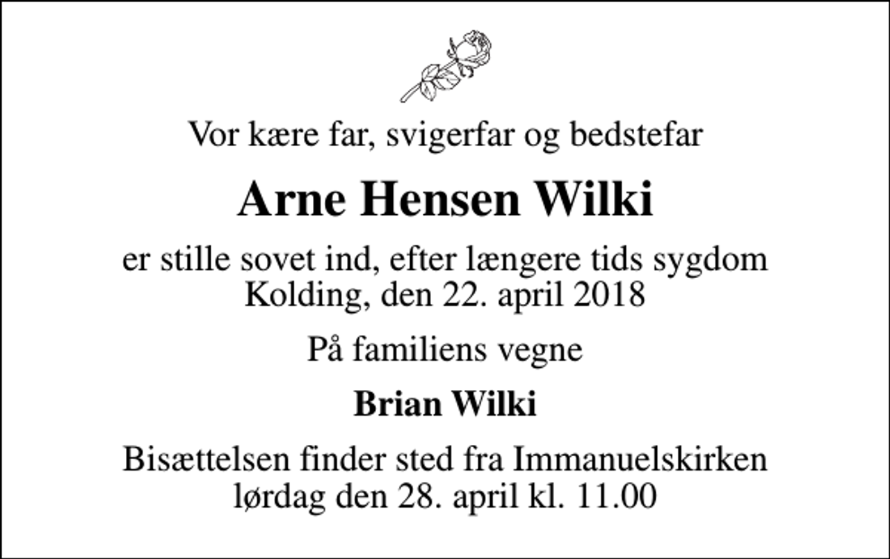 <p>Vor kære far, svigerfar og bedstefar<br />Arne Hensen Wilki<br />er stille sovet ind, efter længere tids sygdom Kolding, den 22. april 2018<br />På familiens vegne<br />Brian Wilki<br />Bisættelsen finder sted fra Immanuelskirken lørdag den 28. april kl. 11.00</p>