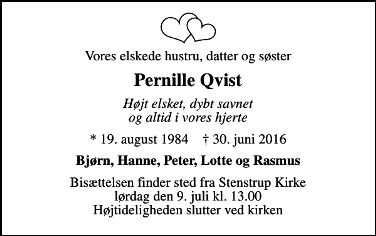<p>Vores elskede hustru, datter og søster<br />Pernille Qvist<br />Højt elsket, dybt savnet og altid i vores hjerte<br />* 19. august 1984 ✝ 30. juni 2016<br />Bjørn, Hanne, Peter, Lotte og Rasmus<br />Bisættelsen finder sted fra Stenstrup Kirke lørdag den 9. juli kl. 13.00 Højtideligheden slutter ved kirken</p>