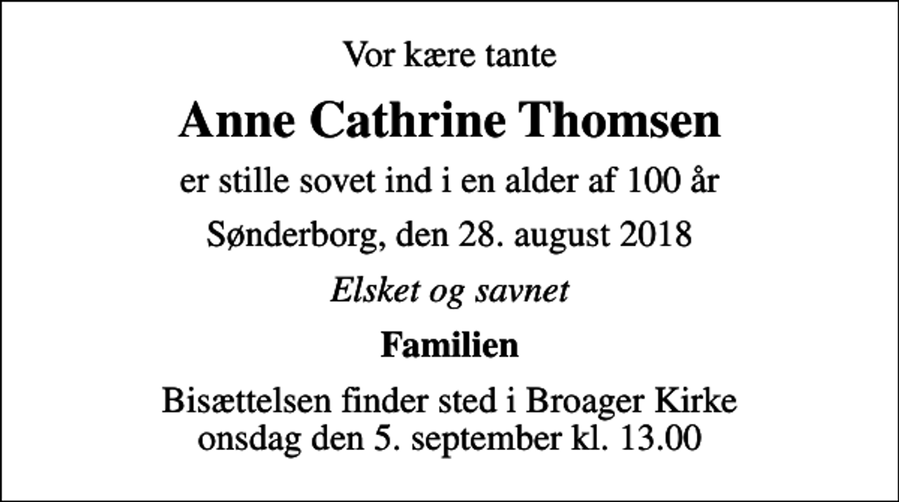 <p>Vor kære tante<br />Anne Cathrine Thomsen<br />er stille sovet ind i en alder af 100 år<br />Sønderborg, den 28. august 2018<br />Elsket og savnet<br />Familien<br />Bisættelsen finder sted i Broager Kirke onsdag den 5. september kl. 13.00</p>
