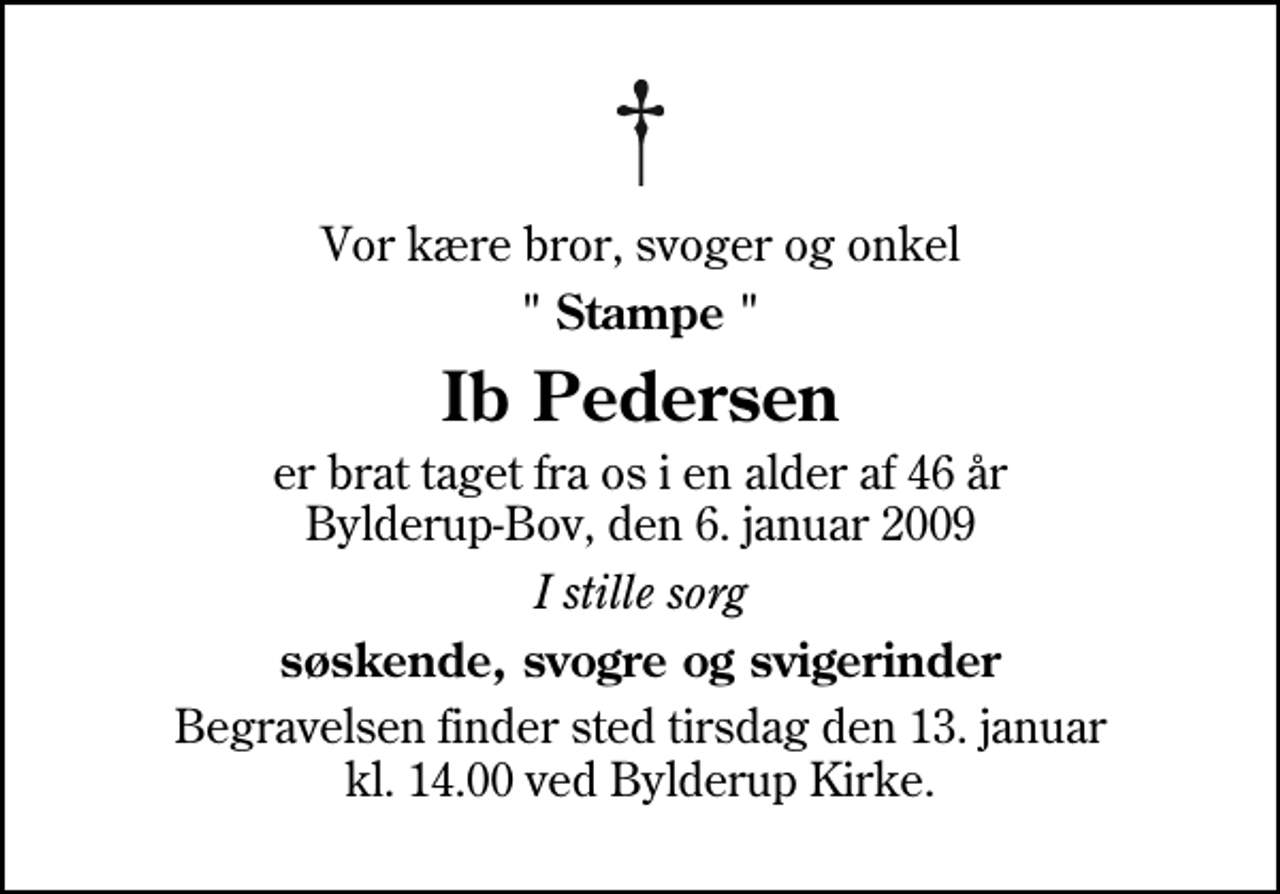 <p>Vor kære bror, svoger og onkel<br />" Stampe "<br />Ib Pedersen<br />er brat taget fra os i en alder af 46 år Bylderup-Bov, den 6. januar 2009<br />I stille sorg<br />søskende, svogre og svigerinder<br />Begravelsen finder sted tirsdag den 13. januar kl. 14.00 ved Bylderup Kirke</p>