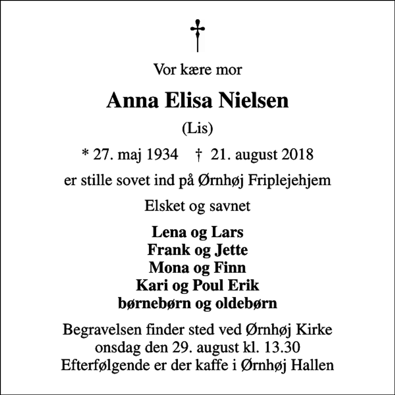 <p>Vor kære mor<br />Anna Elisa Nielsen<br />(Lis)<br />* 27. maj 1934 ✝ 21. august 2018<br />er stille sovet ind på Ørnhøj Friplejehjem<br />Elsket og savnet<br />Lena og Lars Frank og Jette Mona og Finn Kari og Poul Erik børnebørn og oldebørn<br />Begravelsen finder sted ved Ørnhøj Kirke onsdag den 29. august kl. 13.30 Efterfølgende er der kaffe i Ørnhøj Hallen</p>