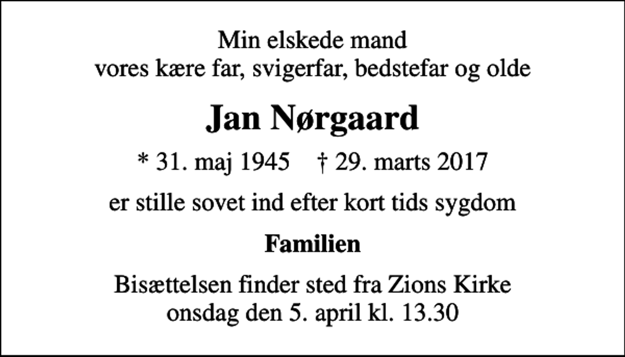 <p>Min elskede mand vores kære far, svigerfar, bedstefar og olde<br />Jan Nørgaard<br />* 31. maj 1945 ✝ 29. marts 2017<br />er stille sovet ind efter kort tids sygdom<br />Familien<br />Bisættelsen finder sted fra Zions Kirke onsdag den 5. april kl. 13.30</p>