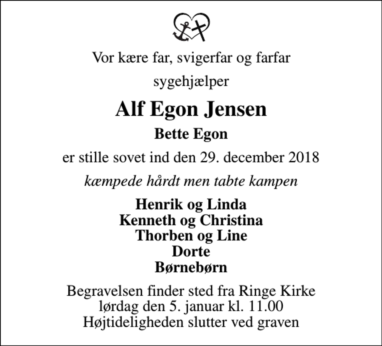 <p>Vor kære far, svigerfar og farfar<br />sygehjælper<br />Alf Egon Jensen<br />Bette Egon<br />er stille sovet ind den 29. december 2018<br />kæmpede hårdt men tabte kampen<br />Henrik og Linda Kenneth og Christina Thorben og Line Dorte Børnebørn<br />Begravelsen finder sted fra Ringe Kirke lørdag den 5. januar kl. 11.00 Højtideligheden slutter ved graven</p>