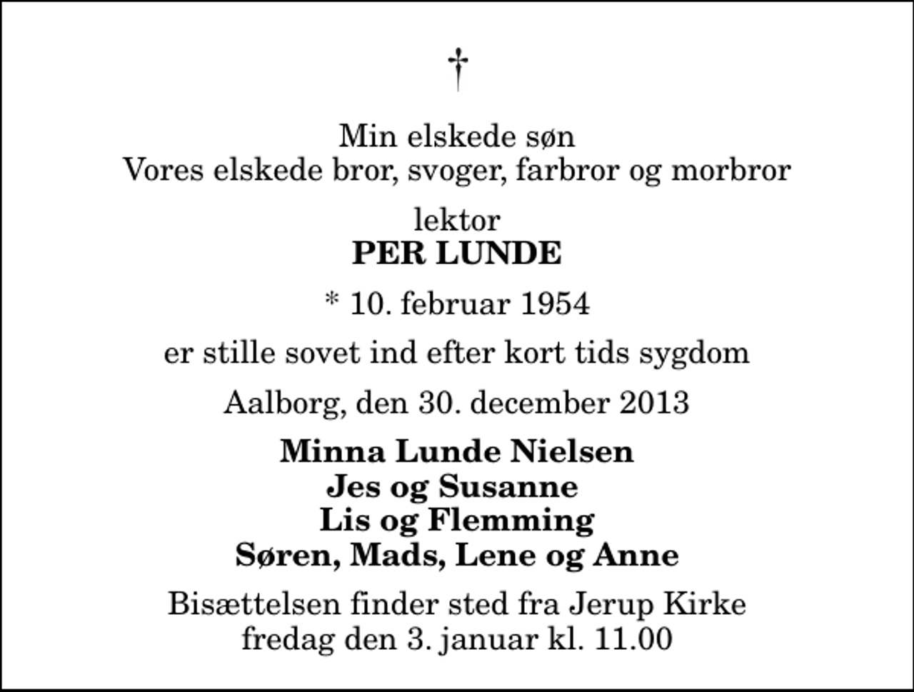 <p>Min elskede søn Vores elskede bror, svoger, farbror og morbror<br />lektor<br />Per Lunde<br />* 10. februar 1954<br />er stille sovet ind efter kort tids sygdom<br />Aalborg, den 30. december 2013<br />Minna Lunde Nielsen Jes og Susanne Lis og Flemming Søren, Mads, Lene og Anne<br />Bisættelsen finder sted fra Jerup Kirke fredag den 3. januar kl. 11.00</p>
