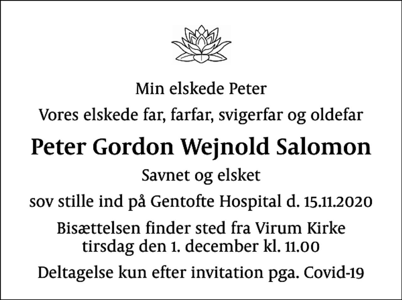 <p>Min elskede Peter<br />Vores elskede far, farfar, svigerfar og oldefar<br />Peter Gordon Wejnold Salomon<br />Savnet og elsket<br />sov stille ind på Gentofte Hospital d. 15.11.2020<br />Bisættelsen finder sted fra Virum Kirke tirsdag den 1. december kl. 11.00<br />Deltagelse kun efter invitation pga. Covid-19</p>