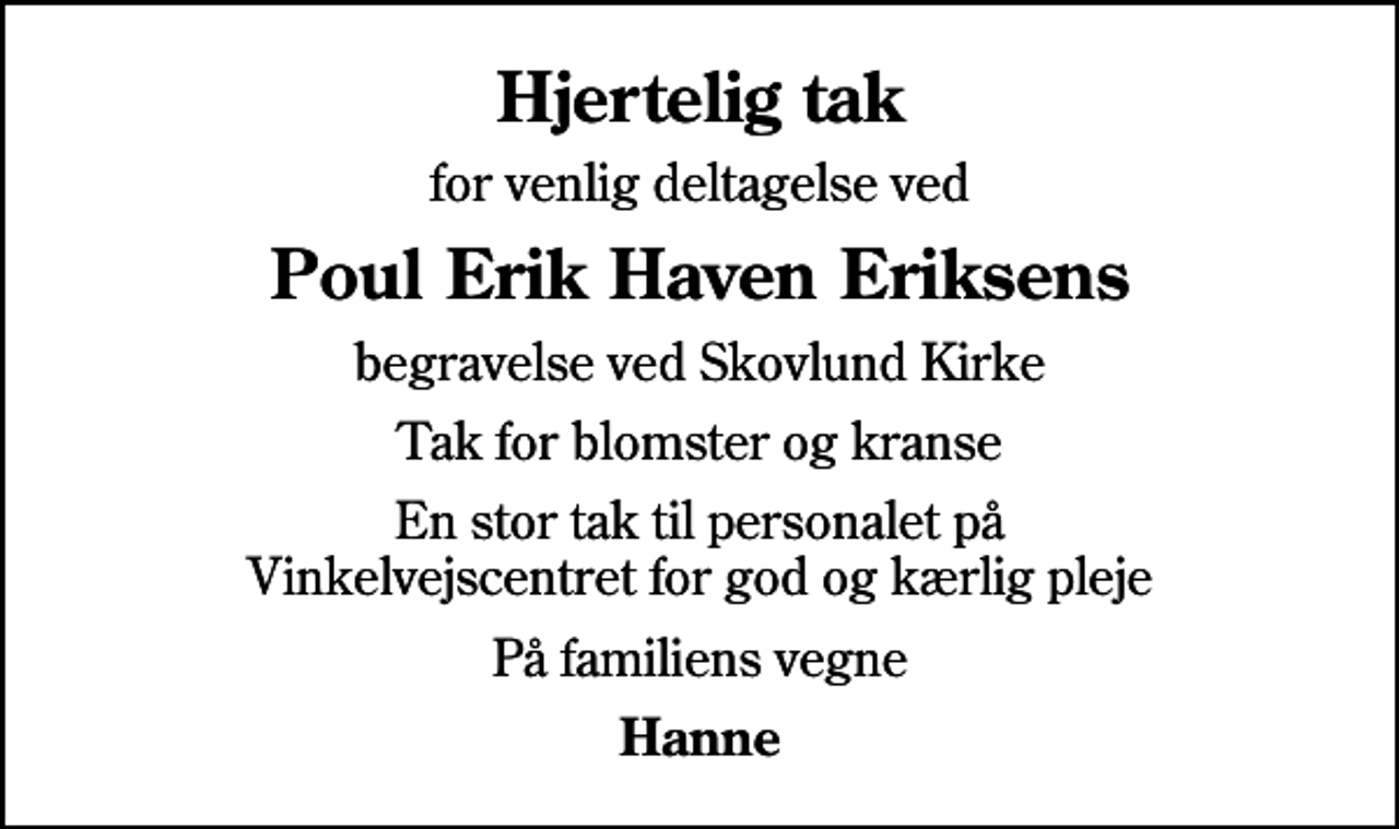 <p>Hjertelig tak<br />for venlig deltagelse ved<br />Poul Erik Haven Eriksens<br />begravelse ved Skovlund Kirke<br />Tak for blomster og kranse<br />En stor tak til personalet på Vinkelvejscentret for god og kærlig pleje<br />På familiens vegne<br />Hanne</p>