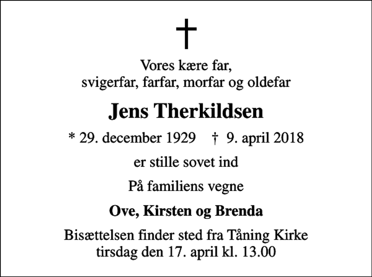 <p>Vores kære far, svigerfar, farfar, morfar og oldefar<br />Jens Therkildsen<br />* 29. december 1929 ✝ 9. april 2018<br />er stille sovet ind<br />På familiens vegne<br />Ove, Kirsten og Brenda<br />Bisættelsen finder sted fra Tåning Kirke tirsdag den 17. april kl. 13.00</p>