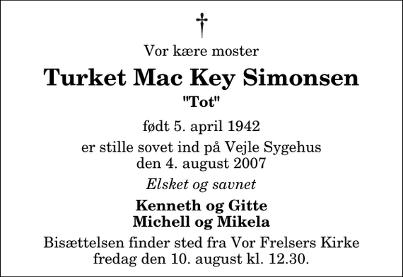 <p>Vor kære moster<br />Turket Mac Key Simonsen<br />&quot;Tot&quot;<br />født 5. april 1942<br />er stille sovet ind på Vejle Sygehus den 4. august 2007<br />Elsket og savnet<br />Kenneth og Gitte Michell og Mikela<br />Bisættelsen finder sted fra Vor Frelsers Kirke fredag den 10. august kl. 12.30</p>