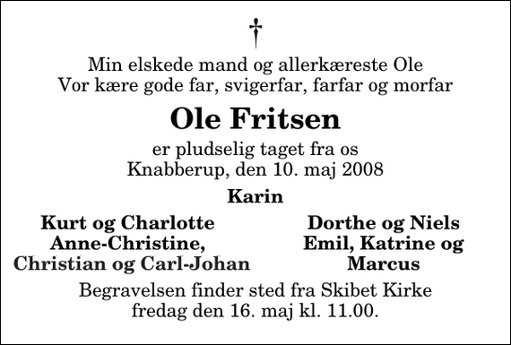 <p>Min elskede mand og allerkæreste Ole Vor kære gode far, svigerfar, farfar og morfar<br />Ole Fritsen<br />er pludselig taget fra os Knabberup, den 10. maj 2008<br />Karin<br />Kurt og Charlotte<br />Dorthe og Niels<br />Anne-Christine,<br />Emil, Katrine<br />Christian<br />og Marcus<br />og Carl-Johan<br />Begravelsen finder sted fra Skibet Kirke fredag den 16. maj kl. 11.00</p>