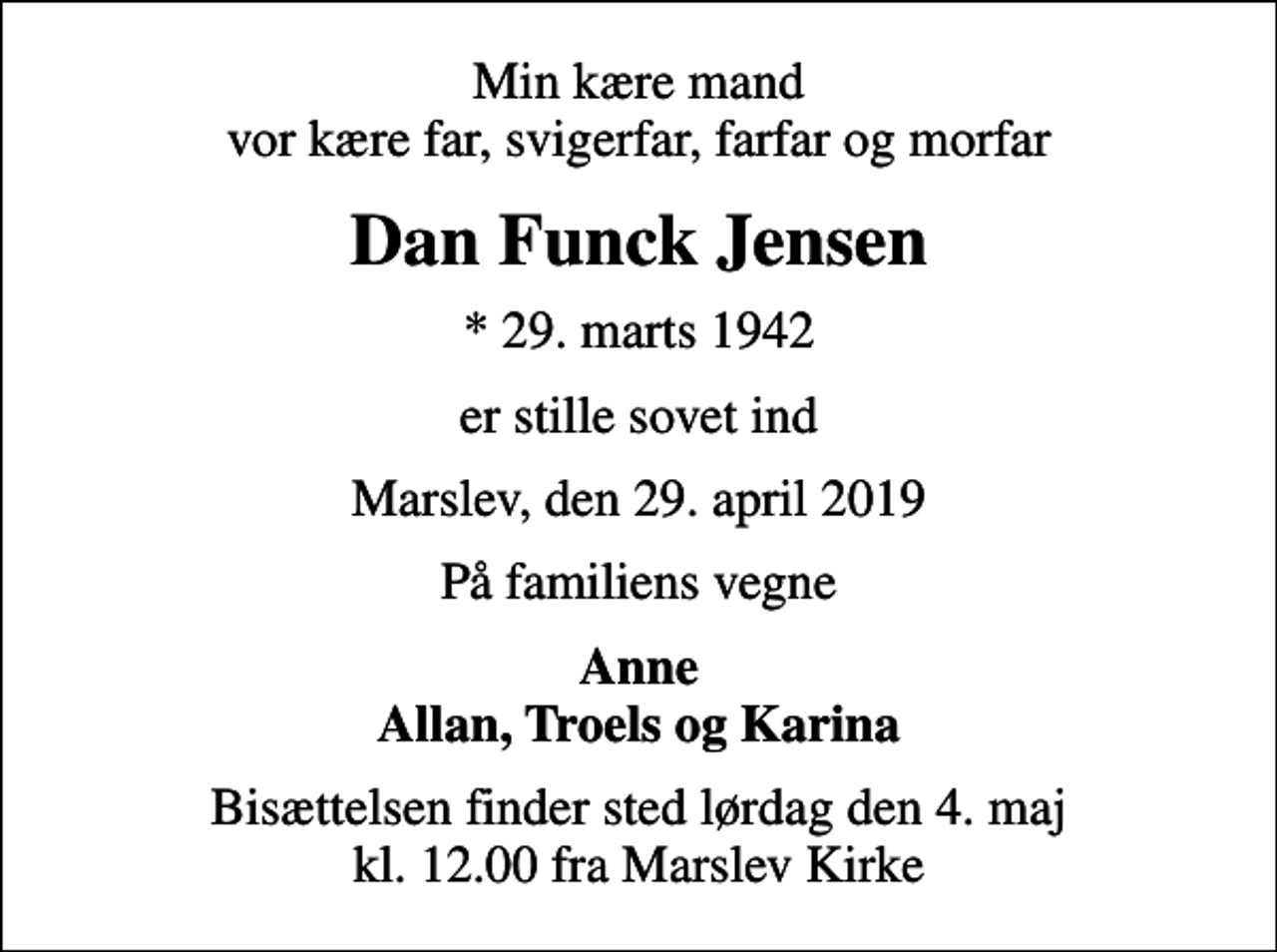 <p>Min kære mand vor kære far, svigerfar, farfar og morfar<br />Dan Funck Jensen<br />* 29. marts 1942<br />er stille sovet ind<br />Marslev, den 29. april 2019<br />På familiens vegne<br />Anne Allan, Troels og Karina<br />Bisættelsen finder sted lørdag den 4. maj kl. 12.00 fra Marslev Kirke</p>