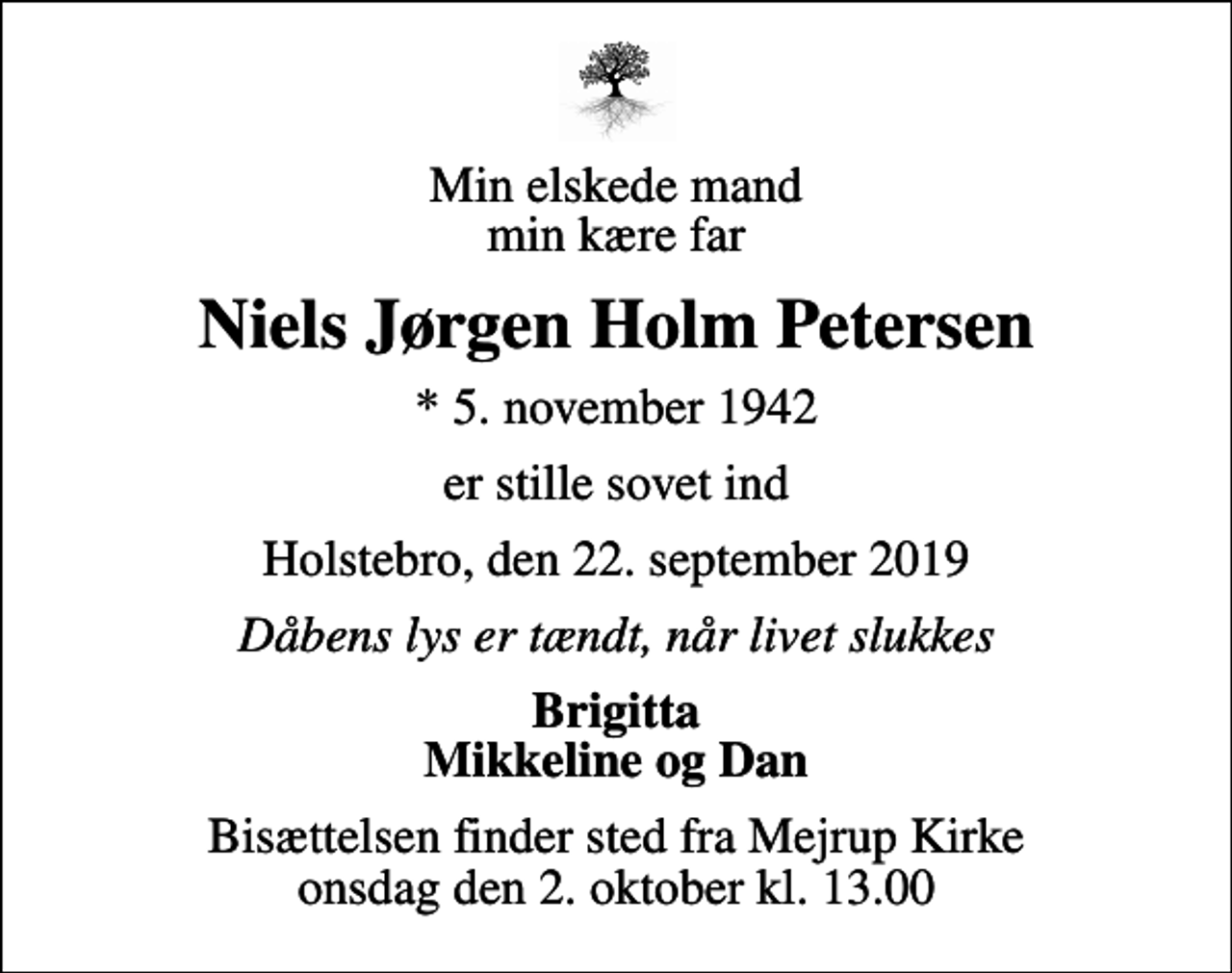 <p>Min elskede mand min kære far<br />Niels Jørgen Holm Petersen<br />* 5. november 1942<br />er stille sovet ind<br />Holstebro, den 22. september 2019<br />Dåbens lys er tændt, når livet slukkes<br />Brigitta Mikkeline og Dan<br />Bisættelsen finder sted fra Mejrup Kirke onsdag den 2. oktober kl. 13.00</p>
