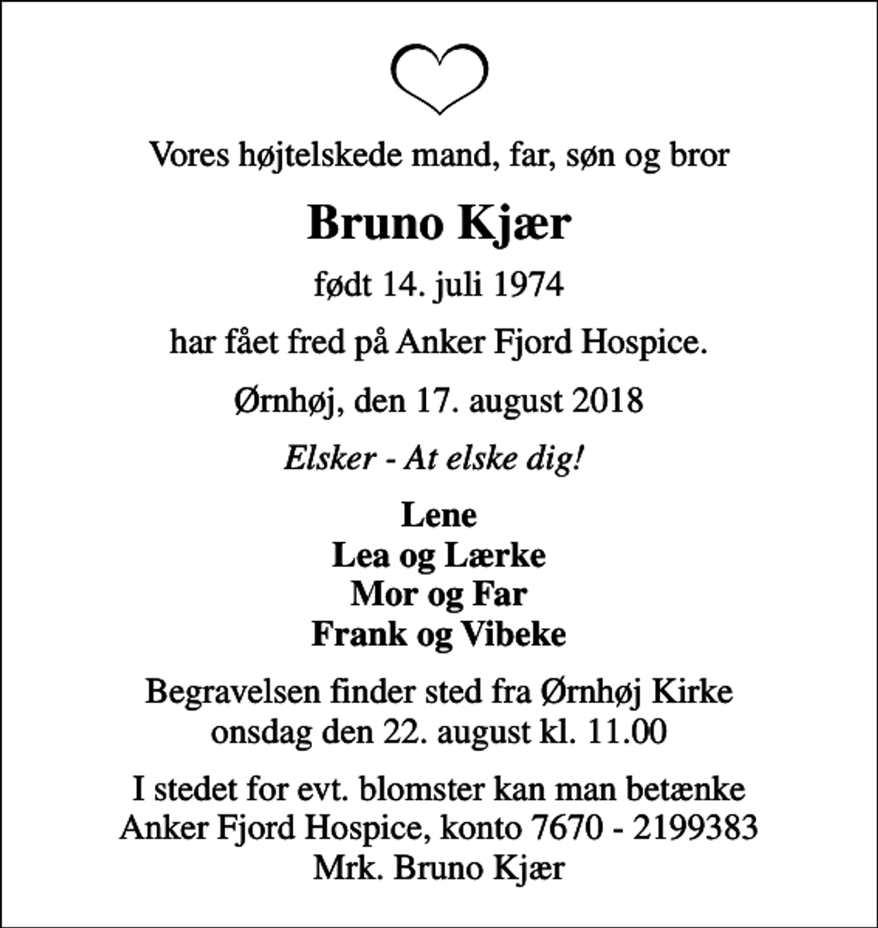 <p>Vores højtelskede mand, far, søn og bror<br />Bruno Kjær<br />født 14. juli 1974<br />har fået fred på Anker Fjord Hospice.<br />Ørnhøj, den 17. august 2018<br />Elsker - At elske dig!<br />Lene Lea og Lærke Mor og Far Frank og Vibeke<br />Begravelsen finder sted fra Ørnhøj Kirke onsdag den 22. august kl. 11.00<br />I stedet for evt. blomster kan man betænke Anker Fjord Hospice, konto 7670 - 2199383 Mrk. Bruno Kjær</p>