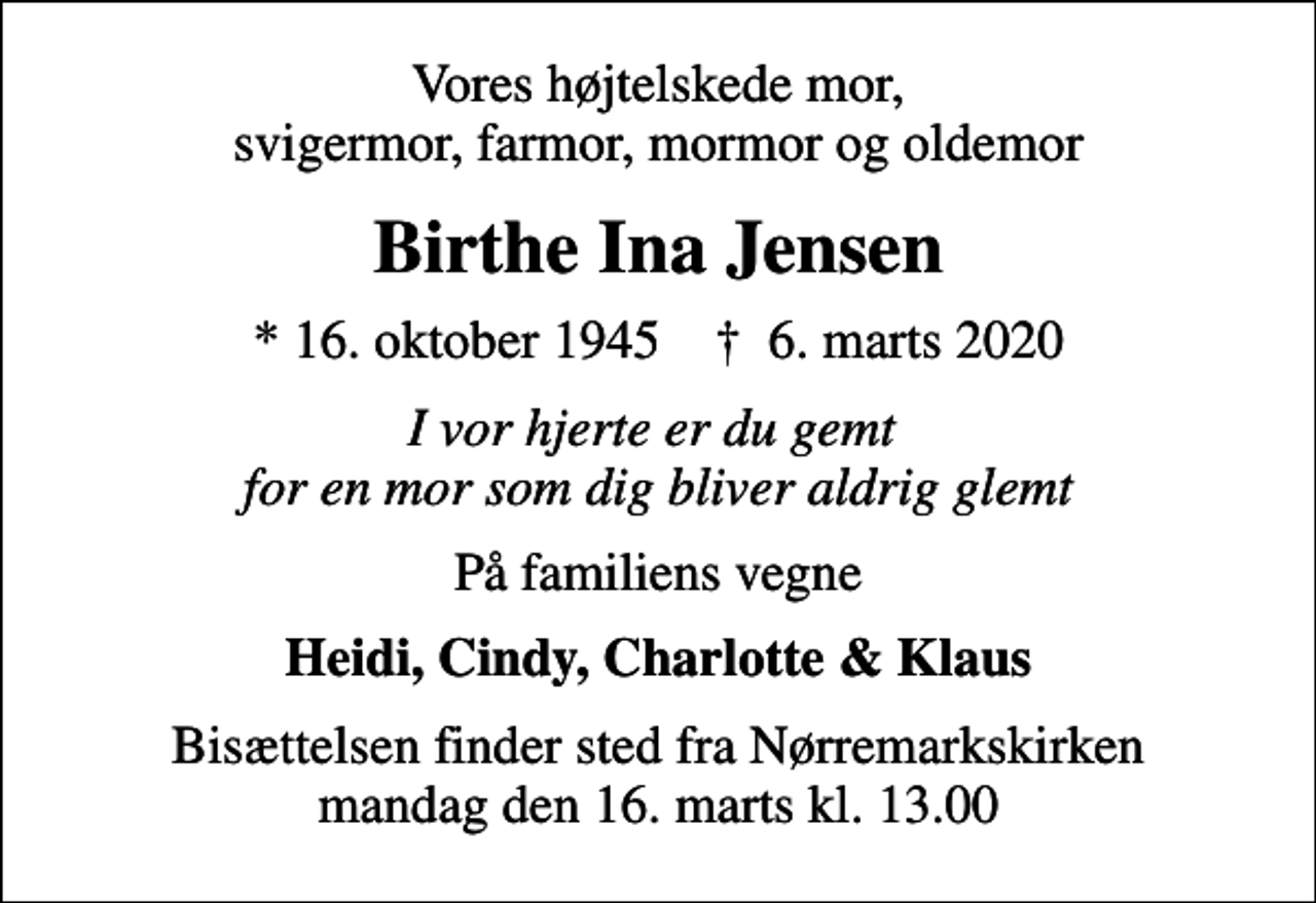 <p>Vores højtelskede mor, svigermor, farmor, mormor og oldemor<br />Birthe Ina Jensen<br />* 16. oktober 1945 ✝ 6. marts 2020<br />I vor hjerte er du gemt for en mor som dig bliver aldrig glemt<br />På familiens vegne<br />Heidi, Cindy, Charlotte &amp; Klaus<br />Bisættelsen finder sted fra Nørremarkskirken mandag den 16. marts kl. 13.00</p>