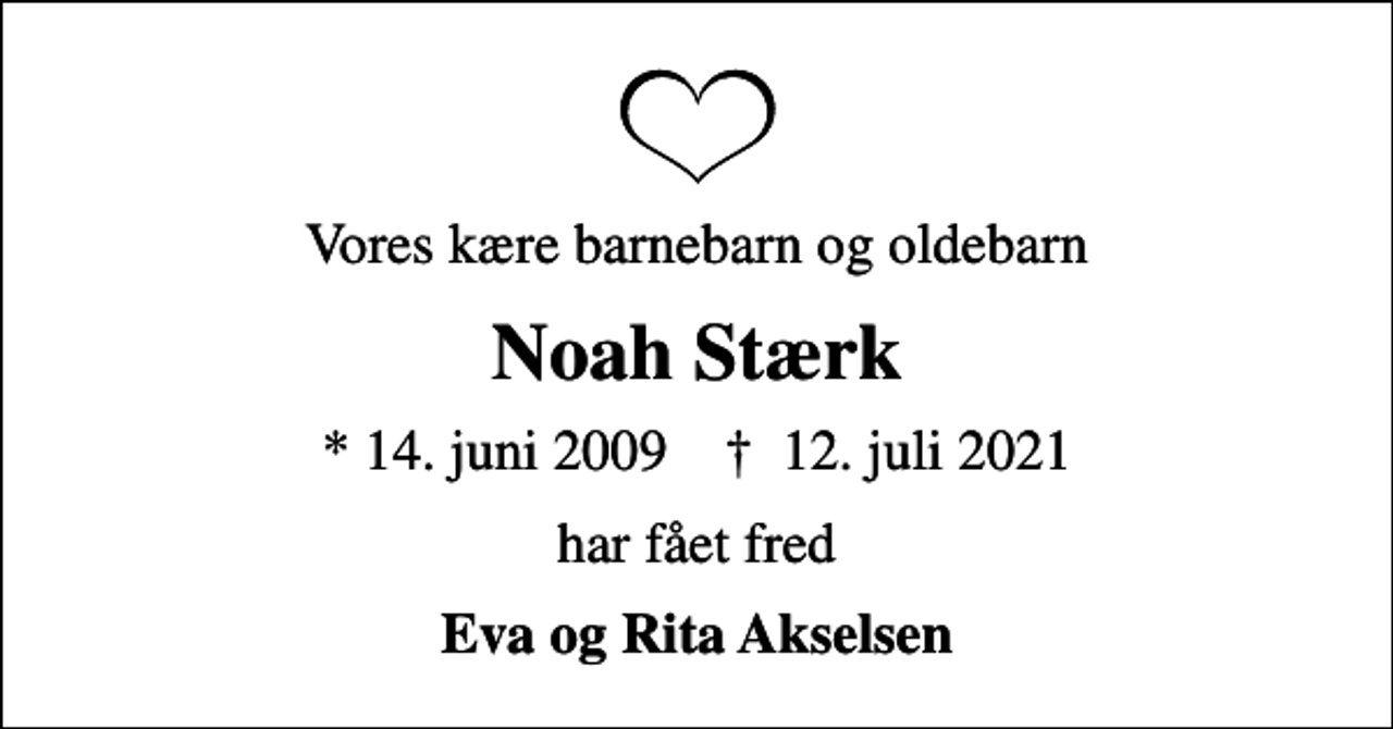 <p>Vores kære barnebarn og oldebarn<br />Noah Stærk<br />* 14. juni 2009 ✝ 12. juli 2021<br />har fået fred<br />Eva og Rita Akselsen</p>