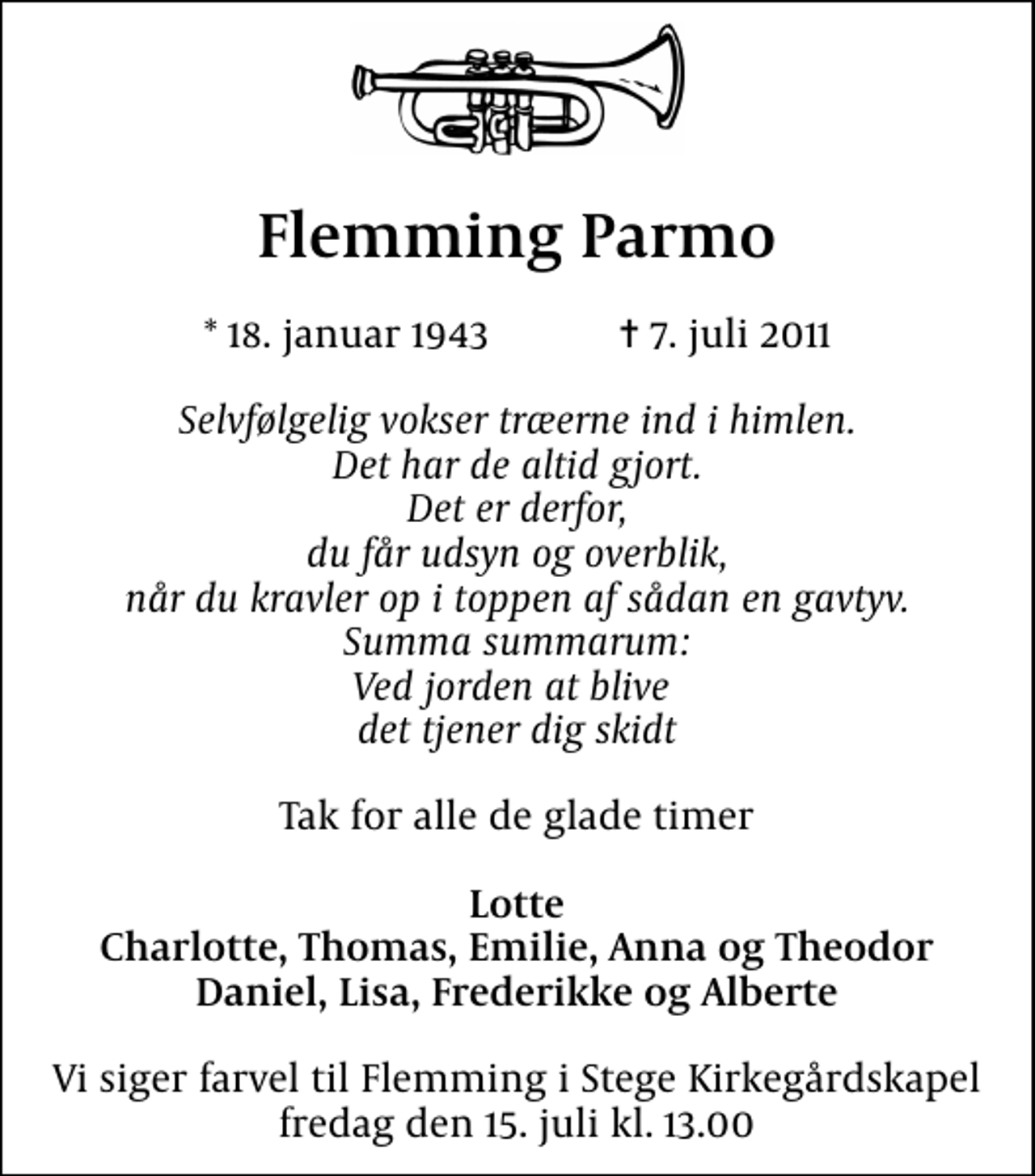 <p>Flemming Parmo<br />* 18. januar 1943 ✝ 7. juli 2011<br />Selvfølgelig vokser træerne ind i himlen. Det har de altid gjort. Det er derfor, du får udsyn og overblik, når du kravler op i toppen af sådan en gavtyv. Summa summarum: Ved jorden at blive det tjener dig skidt<br />Tak for alle de glade timer<br />Lotte Charlotte, Thomas, Emilie, Anna og Theodor Daniel, Lisa, Frederikke og Alberte<br />Vi siger farvel til Flemming i Stege Kirkegårdskapel fredag den 15. juli kl. 13.00</p>