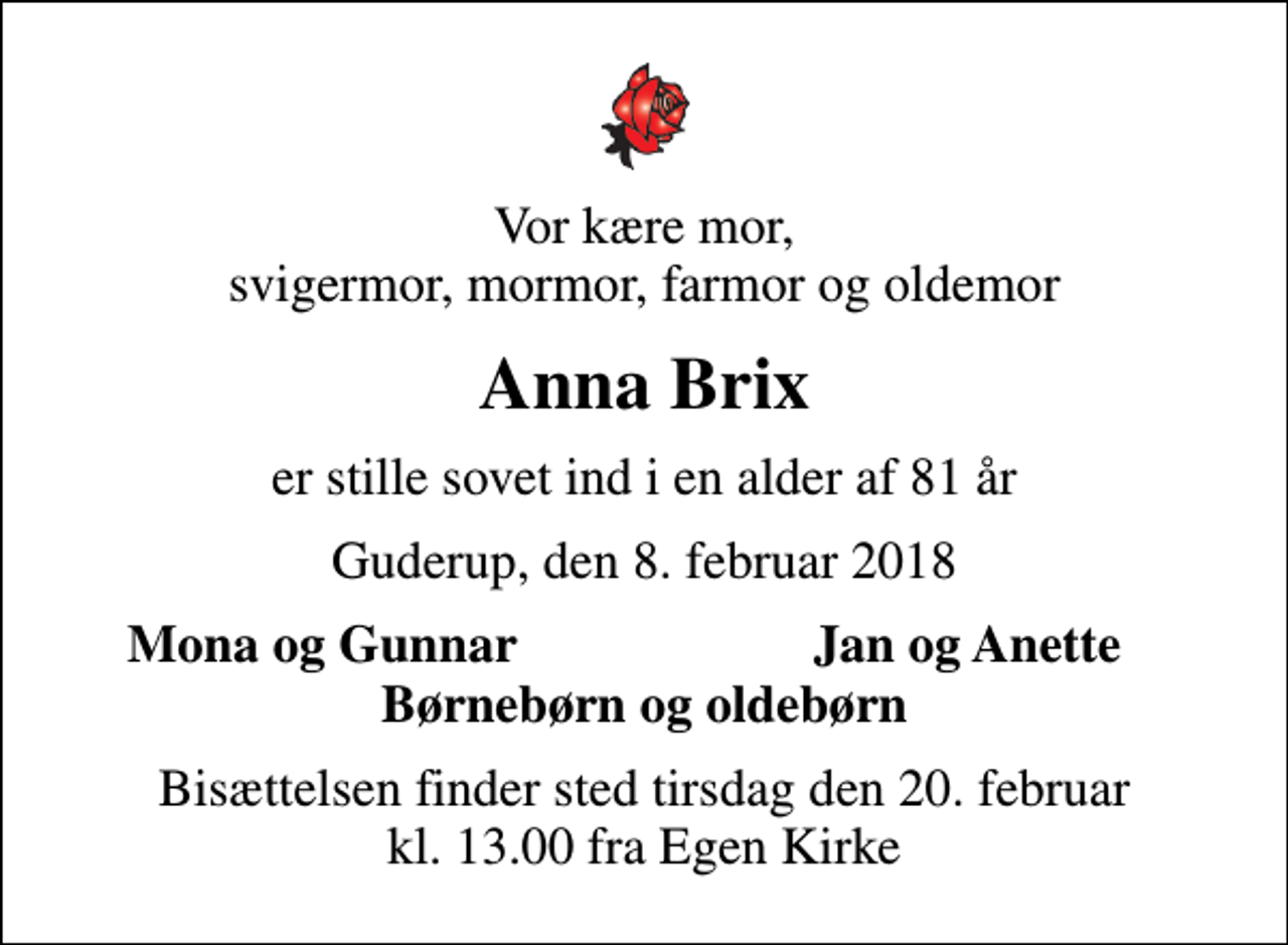 <p>Vor kære mor, svigermor, mormor, farmor og oldemor<br />Anna Brix<br />er stille sovet ind i en alder af 81 år<br />Guderup, den 8. februar 2018<br />Mona og Gunnar<br />Jan og Anette<br />Bisættelsen finder sted tirsdag den 20. februar kl. 13.00 fra Egen Kirke</p>