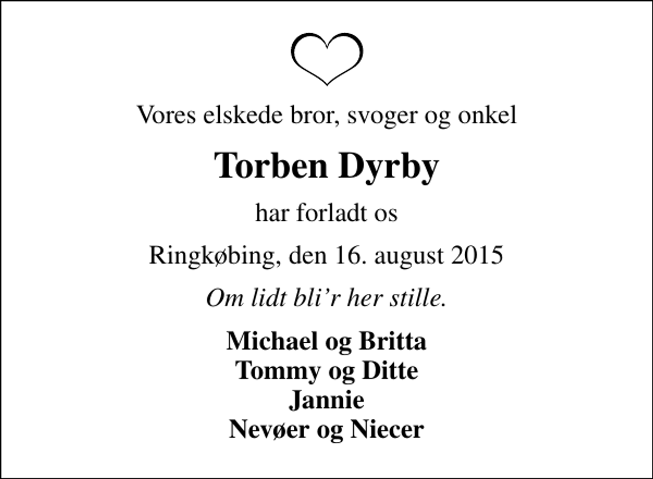 <p>Vores elskede bror, svoger og onkel<br />Torben Dyrby<br />har forladt os<br />Ringkøbing, den 16. august 2015<br />Om lidt blir her stille.<br />Michael og Britta Tommy og Ditte Jannie Nevøer og Niecer</p>