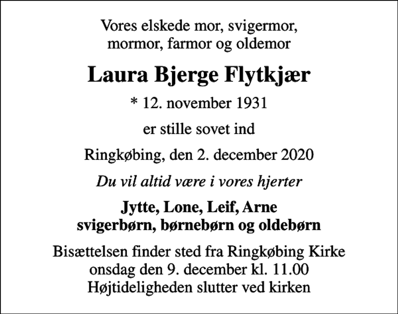 <p>Vores elskede mor, svigermor, mormor, farmor og oldemor<br />Laura Bjerge Flytkjær<br />* 12. november 1931<br />er stille sovet ind<br />Ringkøbing, den 2. december 2020<br />Du vil altid være i vores hjerter<br />Jytte, Lone, Leif, Arne svigerbørn, børnebørn og oldebørn<br />Bisættelsen finder sted fra Ringkøbing Kirke onsdag den 9. december kl. 11.00 Højtideligheden slutter ved kirken</p>