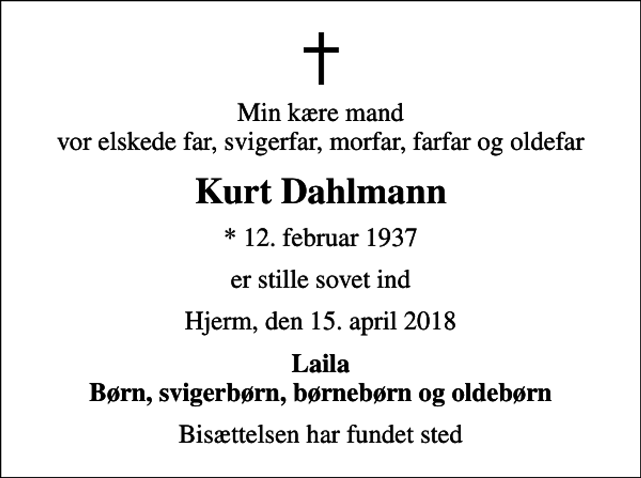 <p>Min kære mand vor elskede far, svigerfar, morfar, farfar og oldefar<br />Kurt Dahlmann<br />* 12. februar 1937<br />er stille sovet ind<br />Hjerm, den 15. april 2018<br />Laila Børn, svigerbørn, børnebørn og oldebørn<br />Bisættelsen har fundet sted</p>